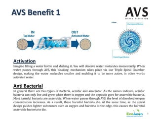 AVS Benefit 1




Activation
Imagine filling a water bottle and shaking it. You will observe water molecules momentarily. When
water passes through AVS, this ‘shaking’ mechanism takes place via our Triple Spiral Chamber
design, making the water molecules smaller and enabling it to be more active, in other words
activated water.


Anti Bacterial
In general there are two types of Bacteria, aerobic and anaerobic. As the names indicate, aerobic
bacteria can only live and grow when there is oxygen and the opposite goes for anaerobic bacteria.
Most harmful bacteria are anaerobic. When water passes through AVS, the level of dissolved oxygen
concentration increases. As a result, these harmful bacteria die. At the same time, as the spiral
design pushes lighter substances such as oxygen and bacteria to the edge, this causes the harmful
anaerobic bacteria to die.
                                                                                                     6
 