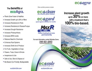 enhance plant growth organically
                                                Other ecoSolv products include:
    The benefits of
         ecoAgra.                               the meaner green cleaner                  Increase plant growth
                                                the meaner green cleaner
Plants Grow Faster & Healthier                                                               up to30%       or more
Increases Growth up to 30% or More                                                            with a treatment that’s
Increases Resistance to Pests                                                             100% bio-based.
Increases Resistance to Disease/Fungus
Increases Drought Resistance
Increases Photosynthesis
Increases BRIX Levels
Reduces Need for Chemicals               For more information, contact Nicholas Cicero.

Enhances Root Systems                               248-561-5663
                                                    nick@ecoSolvUSA.com
Increases Shelf Life of Produce
For Fruits, Vegetables & Crops
Flowers, Trees, Grass & Shrubs
Inexpensive to Use
Safe to Use, Store & Dispose of
Bio-Based, Eco-Friendly, Biodegradable
                                                                                                   ecoSolvUSA.com
                                                   D I S T R I B U T I O N, L L C

       ecoSolvUSA.com
        ecoSolvUSA.com                             ecoSolvUSA.com
                                                     ecoSolvUSA.com                            ecoSolvUSA.com
 