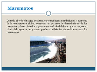 MaremotosCuando el ciclo del agua se altera y se producen inundaciones y aumento de la temperatura global, comienza un proceso de derretimiento de los casquetes polares. Esto hace que aumente el nivel del mar, y a su vez, como el nivel de agua es tan grande, produce catástrofes atmosféricas como los maremotos.