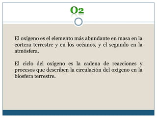 O2El oxígeno es el elemento más abundante en masa en la corteza terrestre y en los océanos, y el segundo en la atmósfera.El ciclo del oxígeno es la cadena de reacciones y procesos que describen la circulación del oxígeno en la biosfera terrestre.