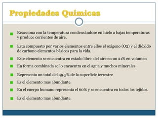 Propiedades QuímicasReacciona con la temperatura condensándose en hielo a bajas temperaturas y produce corrientes de aire.Esta compuesto por varios elementos entre ellos el oxigeno (O2) y el dióxido de carbono elementos básicos para la vida.Este elemento se encuentra en estado libre  del aire en un 21% en volumenEn forma combinada se lo encuentra en el agua y muchos minerales.Representa un total del 49.5% de la superficie terrestreEs el elemento mas abundante.En el cuerpo humano representa el 60% y se encuentra en todos los tejidos.Es el elemento mas abundante.