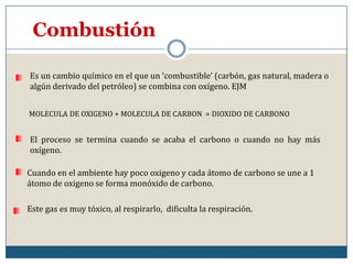CombustiónEs un cambio químico en el que un ‘combustible’ (carbón, gas natural, madera o algún derivado del petróleo) se combina con oxígeno. EJMMOLECULA DE OXIGENO + MOLECULA DE CARBON  = DIOXIDO DE CARBONOEl proceso se termina cuando se acaba el carbono o cuando no hay más oxígeno.Cuando en el ambiente hay poco oxigeno y cada átomo de carbono se une a 1 átomo de oxigeno se forma monóxido de carbono.Este gas es muy tóxico, al respirarlo,  dificulta la respiración.