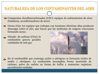 Naturaleza de los contaminantes del aireCompuestos clorofluorcarbonados (CFC): equipos de enfriamientos de aires (heladeras, acondicionadores de aires). Ozono (O3): los equipos que trabajan con tensiones eléctricas altas producen descargas sobre el aire, que hacen que las moléculas de oxígeno reaccionen formando ozono.Dióxido  de carbono (CO2): la combustión genera grandes cantidades de este gas.En el combustible que contenga azufre o nitrógeno se formarán óxidos de azufre y nitrógeno. La combustión incompleta forma monóxido de carbono, polvo de carbón en forma de hollín y sustancias orgánicas parcialmente oxidadas
