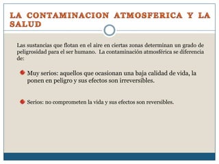 LA CONTAMINACION ATMOSFERICA Y LA SALUDLas sustancias que flotan en el aire en ciertas zonas determinan un grado de peligrosidad para el ser humano.  La contaminación atmosférica se diferencia de:Muy serios: aquellos que ocasionan una baja calidad de vida, la ponen en peligro y sus efectos son irreversibles.Serios: no comprometen la vida y sus efectos son reversibles.