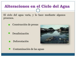 Alteraciones en el Ciclo del AguaEl ciclo del agua varía, y lo hace mediante algunos procesos. Construcción de presas Desalinización Deforestación Contaminación de las aguas 
