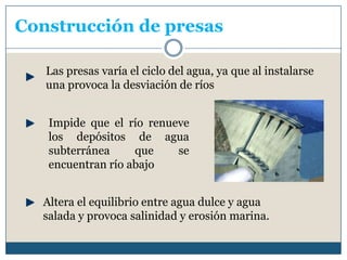 Construcción de presas Las presas varía el ciclo del agua, ya que al instalarse una provoca la desviación de ríosImpide que el río renueve los depósitos de agua subterránea que se encuentran río abajoAltera el equilibrio entre agua dulce y agua salada y provoca salinidad y erosión marina.
