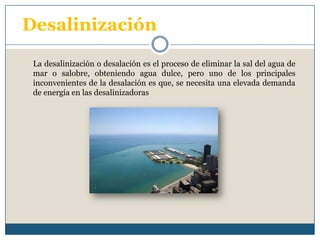 Desalinización La desalinización o desalación es el proceso de eliminar la sal del agua de mar o salobre, obteniendo agua dulce, pero uno de los principales inconvenientes de la desalación es que, se necesita una elevada demanda de energía en las desalinizadoras