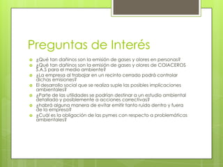 Preguntas de Interés
 ¿Qué tan dañinos son la emisión de gases y olores en personas?
 ¿Qué tan dañinos son la emisión de gases y olores de COIACEROS
S.A.S para el medio ambiente?
 ¿La empresa al trabajar en un recinto cerrado podrá controlar
dichas emisiones?
 El desarrollo social que se realiza suple las posibles implicaciones
ambientales?
 ¿Parte de las utilidades se podrían destinar a un estudio ambiental
detallado y posiblemente a acciones correctivas?
 ¿habrá alguna manera de evitar emitir tanto ruido dentro y fuera
de la empresa?
 ¿Cuál es la obligación de las pymes con respecto a problemáticas
ambientales?
 