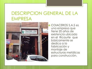DESCRIPCION GENERAL DE LA
EMPRESA
 COIACEROS S.A.S es
una empresa que
tiene 20 años de
existencia ubicada
en el Ricaurte que
básicamente se
dedica a la
fabricación y
montaje de
estructuras metálicas
para construcción.
 