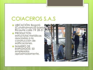 COIACEROS S.A.S
 UBICACIÓN: Bogotá
(Cundinamarca)-barrio
Ricaurte calle 7# 28-31
 PRODUCTOS:
estructuras metálicas
asociadas a la
construcción de
edificaciones.
 NUMERO DE
EMPLEADOS: 50
empleados
aproximadamente.
 