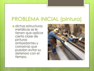 PROBLEMA INICIAL (pintura)
 dichas estructuras
metálicas se le
tienen que aplicar
cierta clase de
pinturas
antioxidantes y
corrosivas que
puedan evitar su
deterioro con el
tiempo.
 