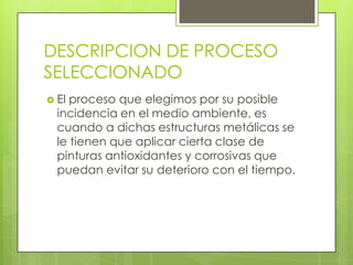 DESCRIPCION DE PROCESO
SELECCIONADO
 El proceso que elegimos por su posible
incidencia en el medio ambiente, es
cuando a dichas estructuras metálicas se
le tienen que aplicar cierta clase de
pinturas antioxidantes y corrosivas que
puedan evitar su deterioro con el tiempo.
 