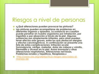 Riesgos a nivel de personas
 «¿Qué alteraciones pueden provocar las pinturas?
 Las pinturas pueden acompañarse de problemas en
diferentes órganos y aparatos, La sustancia en cuestión
puede penetrar en nuestro organismo por inhalación, por
ingestión o por absorción a través de la piel. Algunas
sustancias son simplemente irritantes, pero otras pueden
tener efectos más graves, entre los que destacan alergias
y efectos carcinogénicos. A continuación se presenta una
lista de estas complicaciones: Irritación ocular
Somnolencia, vértigo, malestar, dolor de cabeza y vómito,
Dermatitis y úlceras en la piel, Asma bronquial y otras
alteraciones respiratorias, Alteraciones nerviosas,
Problemas renales y hepáticos, Neoplasias.»
 http://www.oiss.org/atprlja/?Los-riesgos-asociados-al-
manejo-de
 