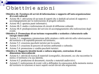 Obiettivi e azioni Obiettivo 4b :  Fornitura di servizi di informazione e supporto all’auto-organizzazione di eventi culturali Azione 4b.1: attivazione di un team di esperti che si dedichi ad azioni di supporto e accompagnamento per la realizzazione di progetti culturali; Azione 4b.2: apertura punti informativi; Azione 4b.3: studio e realizzazione di circuiti di diffusione culturale Azione 4b.4: predisposizione del servizio di accompagnamento alla realizzazione degli eventi. Obiettivo 5 :  Promozione di un turismo responsabile e scolastico e laboratorio sulle energie rinnovabili Azione 5.1: mappatura e promozione delle strutture e delle attività sulla valorizzazione del territorio e di ospitalità presenti sul territorio; Azione 5.2: creazione pacchetti turistici per la scuola; Azione 5.3: creazione di percorsi di turismo ambientale e culturale; Azione 5.4: promozione e vendita pacchetti turistici. Obiettivo 6 :  Rapporto identità locale e cultura migrante, costruzione di una dimensione interculturale Azione 6.1: attività di ricerca di materiali iconografici, documenti, ecc che raccontino la storia e il territorio e la sua identità; Azione 6.2: produzione di documenti, ricerche e materiali audiovisivi; Azione6.3: realizzazione di eventi volti a diffondere la conoscenza della memoria storica del territorio in relazione ai nuovi aspetti sociali dovuti alla migrazione. 