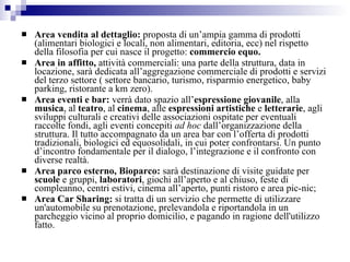 Area vendita al dettaglio:  proposta di un’ampia gamma di prodotti (alimentari biologici e locali, non alimentari, editoria, ecc) nel rispetto della filosofia per cui nasce il progetto:  commercio equo. Area in affitto,  attività commerciali: una parte della struttura, data in locazione, sarà dedicata all’aggregazione commerciale di prodotti e servizi del terzo settore ( settore bancario, turismo, risparmio energetico, baby parking, ristorante a km zero). Area eventi e bar:  verrà dato spazio all’ espressione giovanile , alla  musica , al  teatro , al  cinema , alle  espressioni artistiche  e  letterarie , agli sviluppi culturali e creativi delle associazioni ospitate per eventuali raccolte fondi, agli eventi concepiti  ad hoc  dall’organizzazione della struttura. Il tutto accompagnato da un area bar con l’offerta di prodotti tradizionali, biologici ed equosolidali, in cui poter confrontarsi. Un punto d’incontro fondamentale per il dialogo, l’integrazione e il confronto con diverse realtà.  Area parco esterno, Bioparco:  sarà destinazione di visite guidate per  scuole  e gruppi,  laboratori , giochi all’aperto e al chiuso, feste di compleanno, centri estivi, cinema all’aperto, punti ristoro e area pic-nic; Area Car Sharing:  si tratta di un servizio che permette di utilizzare un'automobile su prenotazione, prelevandola e riportandola in un parcheggio vicino al proprio domicilio, e pagando in ragione dell'utilizzo fatto.   