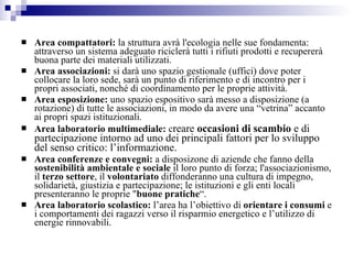 Area compattatori:  la struttura avrà l'ecologia nelle sue fondamenta: attraverso un sistema adeguato riciclerà tutti i rifiuti prodotti e recupererà buona parte dei materiali utilizzati.  Area associazioni:  si darà uno spazio gestionale (uffici) dove poter collocare la loro sede, sarà un punto di riferimento e di incontro per i propri associati, nonché di coordinamento per le proprie attività. Area esposizione:  uno spazio espositivo sarà messo a disposizione (a rotazione) di tutte le associazioni, in modo da avere una “vetrina” accanto ai propri spazi istituzionali.  Area laboratorio multimediale:  c reare  occasioni di scambio  e di partecipazione intorno ad uno dei principali fattori per lo sviluppo del senso critico: l’informazione.  Area conferenze e convegni:  a disposizone di aziende che fanno della  sostenibilità ambientale e sociale  il loro punto di forza; l'associazionismo, il  terzo settore , il  volontariato  diffonderanno una cultura di impegno,  solidarietà, giustizia e partecipazione; le istituzioni e gli enti locali presenteranno le proprie " buone pratiche “. Area laboratorio scolastico:  l’area ha l’obiettivo di  orientare i consumi  e i comportamenti dei ragazzi verso il risparmio energetico e l’utilizzo di energie rinnovabili.  
