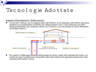 Tecnologie Adottate Impianto di Riscaldamento / Raffrescamento Si prevede l’utilizzo, per la maggior parte dell’edificio, di un impianto a pavimento che possa garantire sia riscaldamento invernale che raffrescamento estivo; sarà realizzato con delle sonde geotermiche, per scambiare calore con il terreno e con una pompa di calore alimentata ad energia elettrica. Per coprire il fabbisogno elettrico della pompa di calore e degli altri impianti del centro, sì è inoltre prevista l’installazione di pannelli solari fotovoltaicici di opportune dimensioni sulla copertura dell’edificio stesso 