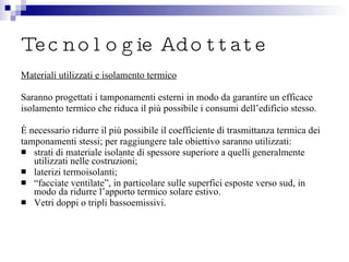 Tecnologie Adottate Materiali utilizzati e isolamento termico Saranno progettati i tamponamenti esterni in modo da garantire un efficace isolamento termico che riduca il più possibile i consumi dell’edificio stesso.  È necessario ridurre il più possibile il coefficiente di trasmittanza termica dei tamponamenti stessi; per raggiungere tale obiettivo saranno utilizzati: strati di materiale isolante di spessore superiore a quelli generalmente utilizzati nelle costruzioni; laterizi termoisolanti; “ facciate ventilate”, in particolare sulle superfici esposte verso sud, in modo da ridurre l’apporto termico solare estivo. Vetri doppi o tripli bassoemissivi. 