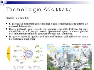 Tecnologie Adottate Prodotti Fotocatalitici Si prevede di utilizzare come intonaci o come pavimentazione esterna dei materiali fotocatalitici. Questi materiali sono rivestiti con sostanze che, sotto l’effetto dei raggi ultravioletti del sole, reagiscono con i più comuni agenti inquinanti presenti nell’aria, trasformandoli in composti innocui per l’ambiente. In questo modo la qualità dell’aria nell’intorno dell’edificio ne risulta notevolmente migliorata. 