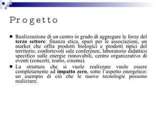 Progetto Realizzazione di un centro in grado di aggregare le forze del  terzo settore : finanza etica, spazi per le associazioni, un market che offra prodotti biologici e prodotti tipici del territorio, confortevoli sale conferenze, laboratorio didattico specifico sulle energie rinnovabili, centro organizzativo di eventi (concerti, teatro, cinema). La struttura che si vuole realizzare vuole essere completamente ad  impatto zero , sotto l’aspetto energetico: un esempio di ciò che le nuove tecnologie possono realizzare. 
