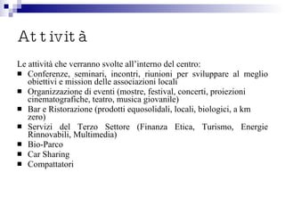 Attività Le attività che verranno svolte all’interno del centro: Conferenze, seminari, incontri, riunioni per sviluppare al meglio obiettivi e mission delle associazioni locali Organizzazione di eventi (mostre, festival, concerti, proiezioni cinematografiche, teatro, musica giovanile) Bar e Ristorazione (prodotti equosolidali, locali, biologici, a km zero) Servizi del Terzo Settore (Finanza Etica, Turismo, Energie Rinnovabili, Multimedia) Bio-Parco Car Sharing  Compattatori 