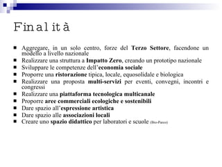 Finalità Aggregare, in un solo centro, forze del  Terzo Settore , facendone un modello a livello nazionale Realizzare una struttura a  Impatto Zero , creando un prototipo nazionale Sviluppare le competenze dell’ economia sociale Proporre una  ristorazione  tipica, locale, equosolidale e biologica Realizzare una proposta  multi-servizi  per eventi, convegni, incontri e congressi Realizzare una  piattaforma tecnologica multicanale   Proporre  aree commerciali   ecologiche e sostenibili Dare spazio all’ espressione artistica Dare spazio alle  associazioni locali Creare uno  spazio didattico  per laboratori e scuole  (Bio-Parco) 