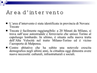 Area d’intervento L’area d’intervento è stata identificata in provincia di Novara: Trecate  Trecate è facilmente raggiungibile: a 20 Minuti da Milano, si trova sull’asse autostradale e ferroviario che unisce Torino al capoluogo lombardo. In ultimo, è situata sulla nuova tratta dell’Alta Velocità nel tratto Milano-Torino ed è vicino l’aeroporto di Malpensa. Centro abitativo che ha subito una notevole crescita demografica negli ultimi anni, la cittadina oggi dimostra avere nuove necessità: culturali, infrastrutturali e sociali. 