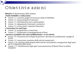 Obiettivi e azioni Obiettivo 1 : Realizzazione della struttura - Studio fattibilità e realizzazione : Azione 1.1: creazione gruppo di lavoro per studio di fattibilità; Azione 1.2: stesura progetto di massima; Azione 1.3: individuazione area e analisi partner; Azione 1.4: adeguamento funzionale e normativa; Azione 1.5: ricerca fondi e copertura finanziaria; - Costruzione Eco and Equo : Azione 1.6: progettazione e costruzione; Azione 1.7: arredamento ed equipaggiamento di base; - Apertura al pubblico del centro polifunzionale e avvio attività : Azione 1.8: formazione del consiglio di gestione e del team di coordinamento e gruppi di lavoro; Azione 1.9: concessione in gestione delle attività commerciali; Azione 1.10: selezione delle proposte delle attività socioculturali e assegnazione degli spazi per lo svolgimento delle stesse; Azione 1.11: identificazione degli spazi come promozione di Buone Prassi in ambito energetico. 