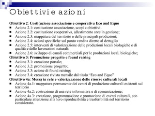 Obiettivi e azioni Obiettivo 2 :  Costituzione associazione e cooperativa Eco and Equo Azione 2.1: costituzione associazione, scopi e obiettivi; Azione 2.2: costituzione cooperativa, allestimento aree in gestione; Azione 2.3: mappatura del territorio e delle principali produzioni; Azione 2.4: azioni specifiche sul punto vendita diretto al dettaglio Azione 2.5: interventi di valorizzazione delle produzioni locali biologiche e di qualità e delle lavorazioni naturali; Azione 2.6: sviluppo di canali commerciali per le produzioni locali biologiche; Obiettivo 3 :  Promozione progetto e found raising Azione 3.1: creazione portale; Azione 3.2: promozione progetto; Azione 3.3: azione di found raising; Azione 3.4: creazione rivista mensile dal titolo “Eco and Equo” Obiettivo 4a :  Messa in rete e valorizzazione delle risorse culturali locali Azione 4a.1: mappatura permanente dei centri di produzione culturali esistenti sul territorio Azione 4a.2: costruzione di una rete informativa e di comunicazione; Azione 4a.3: creazione, programmazione e promozione di eventi culturali, con particolare attenzione alla loro riproducibilità e trasferibilità nel territorio considerato. 