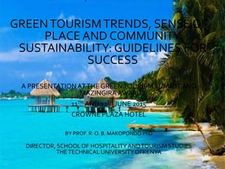 GREENTOURISMTRENDS, SENSE OF
PLACE AND COMMUNITY
SUSTAINABILITY: GUIDELINES FOR
SUCCESS
A PRESENTATIONATTHE GREENTOURISM SUMMITAND
MAZINGIRAAWARDS
11TH AND 12TH JUNE 2015
CROWNE PLAZA HOTEL
BY PROF. R. O. B. MAKOPONDO PhD
DIRECTOR, SCHOOL OF HOSPITALITYANDTOURISM STUDIES
THETECHNICAL UNIVERSITYOFKENYA
 