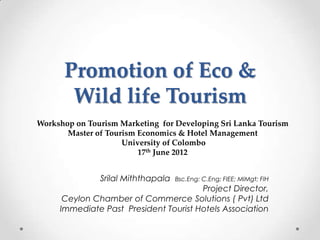 Promotion of Eco & 
Wild life Tourism 
Workshop on Tourism Marketing for Developing Sri Lanka Tourism 
Master of Tourism Economics & Hotel Management 
University of Colombo 
17th June 2012 
Srilal Miththapala Bsc.Eng: C.Eng; FIEE; MIMgt; FIH 
Project Director, 
Ceylon Chamber of Commerce Solutions ( Pvt) Ltd 
Immediate Past President Tourist Hotels Association 
 