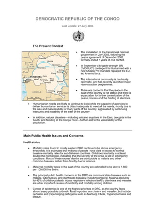DEMOCRATIC REPUBLIC OF THE CONGO
                                 Last update: 27 July 2004




       The Present Context
                                               •   The installation of the transitional national
                                                   government in July 2003, following the
                                                   peace agreement of December 2002,
                                                   formally ended 7 years of civil conflict.

                                               •   In September a brigade-strength UN
                                                   (“MONUC”) contingent for Ituri armed with a
                                                   new Chapter VII mandate replaced the EU-
                                                   led Artemis force.

                                               •   The international community is cautiously
                                                   optimistic, and has recently launched major
                                                   reconstruction programmes.

                                               •   There are concerns that the peace in the
                                                   east of the country is not stable and there is
                                                   expectation for further consolidation of the
                                                   peace process and the holding of elections.

   •   Humanitarian needs are likely to continue to exist while the capacity of agencies to
       deliver humanitarian services is often inadequate to meet all the needs, mostly due to
       the size and inaccessibility of many parts of the country, aggravated by continuing
       insecurity and instability in the east of the country.

   •   In addition, natural disasters—including volcano eruptions in the East, droughts in the
       South, and flooding of the Congo River—further add to the vulnerability of the
       population.




Main Public Health Issues and Concerns

Health status

   •   Mortality rates found in mostly eastern DRC continue to be above emergency
       thresholds. It is estimated that millions of people have died in excess to normal
       baseline mortality rates for sub-Saharan countries. Childhood mortality is at least
       double the normal rate, indicating that the severity of the crisis is still in emergency
       conditions. Most of these excess deaths are attributable to malaria and other
       common diseases, rather then directly due to violence.

   •   Maternal mortality rates in the east of the country are estimated to be above 1,800
       per 100,000 live births.

   •   The principal public health concerns in the DRC are communicable diseases such as
       malaria, tuberculosis, and diarrhoeal diseases (including cholera). Malaria accounts
       for 45% of childhood death. Acute respiratory infections (ARI), diarrhoea and measles
       are other important causes of morbidity and mortality among children

   •   Control of epidemics is one of the highest priorities in DRC, as the country faces
       almost every possible outbreak. Most important are cholera and measles, but include
       pertussis and (re)emerging pathogens such as Marburg, Ebola, Trypanosomiasis and
       plague.
 