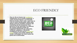 ECO FRIENDLY
• Hoy en día es bueno ser ecológico,
respetuoso con el medio ambiente, o
como muchos llaman: eco-friendly.
Está de moda y bien visto, razón por la
cual un buen Sustentador debe estar
atento ante los posibles engaños del
marketing de las empresas. Una
persona no tan abocada a la defensa
de nuestro planeta puede ser
engañada fácilmente por etiquetas,
nombres, palabras, y términos
ecológicos con los que el marketing
verde juegan para poder teñirse de
verde y conseguir un visto bueno de
parte de la comunidad.
 