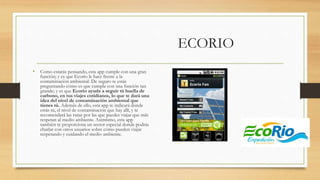 ECORIO
• Como estarás pensando, esta app cumple con una gran
función; y es que Ecorio le hace frente a la
contaminación ambiental. De seguro te estás
preguntando cómo es que cumple con una función tan
grande; y es que Ecorio ayuda a seguir tú huella de
carbono, en tus viajes cotidianos, lo que te dará una
idea del nivel de contaminación ambiental que
tienes tú. Además de ello, esta app te indicará dónde
estás tú, el nivel de contaminación que hay allí, y te
recomendará las rutas por las que puedes viajar que más
respetan al medio ambiente. Asimismo, esta app
también te proporciona un sector especial donde podrás
charlar con otros usuarios sobre cómo pueden viajar
respetando y cuidando el medio ambiente.
 