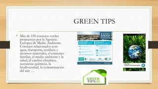 GREEN TIPS
• Más de 150 consejos verdes
propuestos por la Agencia
Europea de Medio Ambiente.
Consejos relacionados con:
agua, transporte, residuos y
recursos materiales, el consumo
familiar, el medio ambiente y la
salud, el cambio climático,
sustancias químicas, la
biodiversidad, la contaminación
del aire …
 