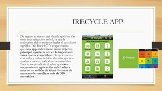 IRECYCLE APP
• De seguro ya tienes una idea de qué función
tiene esta aplicación móvil, ya que la
traducción del nombre en inglés al castellano
significa “Yo Reciclo”. Y es que resulta
que esta app móvil tiene como objetivo
principal ayudarte a ti en la importante
tarea que es el reciclaje. IRecycle cuenta
con miles y miles de ideas distintas que nos
ayudan a reciclar toda clase de materiales.
Pues te sorprenderás al saber que esta
sorprendente aplicación móvil ofrece
más de un millón de ideas distintas de
maneras de reutilizar más de 300
materiales
 