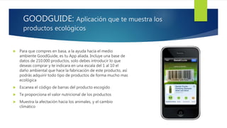 GOODGUIDE: Aplicación que te muestra los
productos ecológicos
 Para que compres en basa, a la ayuda hacia el medio
ambiente GoodGuide, es tu App aliada. Incluye una base de
datos de 210.000 productos, solo debes introducir lo que
deseas comprar y te indicara en una escala del 1 al 10 el
daño ambiental que hace la fabricación de este producto, así
podrás adquirir todo tipo de productos de forma mucho mas
ecológica
 Escanea el código de barras del producto escogido
 Te proporciona el valor nutricional de los productos
 Muestra la afectación hacia los animales, y el cambio
climático
 