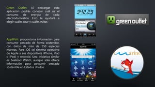 Green Outlet: Al descargar esta
aplicación podrás conocer cuál es el
consumo de energía de cada
electrodoméstico. Esto te ayudará a
elegir cuáles usar y cuáles evitar.
AppliFish: proporciona información para
consumir pescado de forma sostenible,
con datos de más de 550 especies
marinas. Para iOS (el sistema operativo
de Apple y sus dispositivos iPhone, iPad
o iPod) y Android. Una iniciativa similar
es Seafood Watch, aunque solo ofrece
información para consumir pescado
sostenible en Estados Unidos.
 
