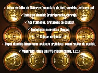 Latas de folha de flandres (como lata de óleo, salsicha, leite em pó). Latas de alumínio (refrigerante, cerveja) Aço (talheres, armações de óculos) Embalagem marmitex (limpas) Chapas de metal Papel alumínio limpo (sem resíduos orgânicos, como restos de comida.  Materiais feitos em PVC rígido (canos, p.ex.) 