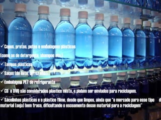 Copos, pratos, potes e embalagens plásticas  (como as de detergente, shampoo etc.) Tampas plásticas Sacos (de leite, arroz etc.) Embalagem PET de refrigerante CD  e DVD são considerados plástico misto, e podem ser enviados para reciclagem. Sacolinhas plásticas e o plástico filme, desde que limpos, ainda que “o mercado para esse tipo  de material (seja) bem fraco, dificultando o escoamento desse material para a reciclagem” 