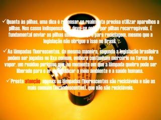 Quanto às pilhas, uma dica é repensar se realmente precisa utilizar aparelhos a pilhas. Nos casos indispensáveis, deve-se optar por pilhas recarregáveis. É fundamental enviar as pilhas usadas sempre para reciclagem, mesmo que a legislação não obrigue a isso no Brasil.  As lâmpadas fluorescentes, da mesma maneira, segundo a legislação brasileira podem ser jogadas no lixo comum, embora contenham mercúrio na forma de vapor, um resíduo perigoso que, no momento em que a lâmpada quebra pode ser liberado para o ar e prejudicar o meio ambiente e a saúde humana.  Preste  atenção , apenas as lâmpadas fluorescentes são recicláveis e não as mais comuns (incandescentes), que não são recicláveis. 