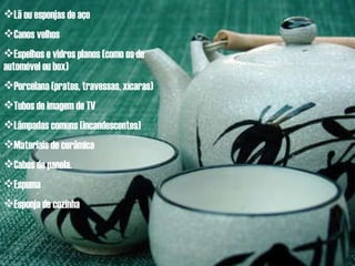 Lã ou esponjas de aço Canos velhos Espelhos e vidros planos (como os de automóvel ou box) Porcelana (pratos, travessas, xícaras) Tubos de imagem de TV Lâmpadas comuns (incandescentes) Materiais de cerâmica Cabos de panela. Espuma Esponja de cozinha 