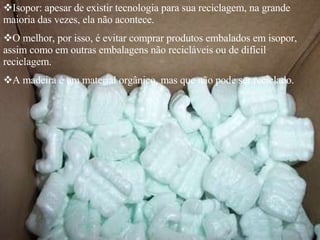 Isopor: apesar de existir tecnologia para sua reciclagem, na grande maioria das vezes, ela não acontece. O melhor, por isso, é evitar comprar produtos embalados em isopor, assim como em outras embalagens não recicláveis ou de difícil reciclagem. A madeira é um material orgânico, mas que não pode ser reciclado. 