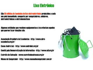 Lixo Eletrônico São  50 milhões de toneladas de lixo eletroeletrônico  produzidos a cada ano pela humanidade, composto por computadores, celulares, eletroeletrônicos e eletrodomésticos Algumas entidades que recebem equipamentos e/ou orientam aqueles que querem fazer doações são: Associação Brasileira de Excedentes - http://www.abre-excedente.org.br/ Casas André Luiz - http://www.andreluiz.org.br Comitê pela Democratização da Informática - http://www.cdi.org.br Exército de Salvação - www.exercitodesalvacao.org.br Museu do Computador - http://www.museudocomputador.com.br 