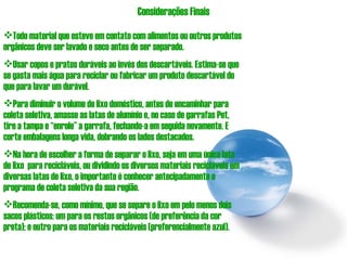 Considerações Finais Todo material que esteve em contato com alimentos ou outros produtos orgânicos deve ser lavado e seco antes de ser separado. Usar copos e pratos duráveis ao invés dos descartáveis. Estima-se que se gasta mais água para reciclar ou fabricar um produto descartável do que para lavar um durável.  Para diminuir o volume de lixo doméstico, antes de encaminhar para coleta seletiva, amasse as latas de alumínio e, no caso de garrafas Pet, tire a tampa e “enrole” a garrafa, fechando-a em seguida novamente. E corte embalagens longa vida, dobrando os lados destacados. Na hora de escolher a forma de separar o lixo, seja em uma única lata de lixo  para recicláveis, ou dividindo os diversos materiais recicláveis em diversas latas de lixo, o importante é conhecer antecipadamente o programa de coleta seletiva da sua região.  Recomenda-se, como mínimo, que se separe o lixo em pelo menos dois sacos plásticos: um para os restos orgânicos (de preferência da cor preta); e outro para os materiais recicláveis (preferencialmente azul). 