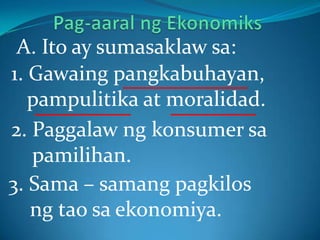 1. Gawaing pangkabuhayan,
pampulitika at moralidad.
A. Ito ay sumasaklaw sa:
2. Paggalaw ng konsumer sa
pamilihan.
3. Sama – samang pagkilos
ng tao sa ekonomiya.
 