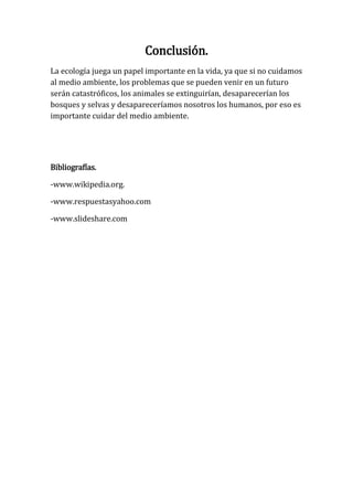 Conclusión.
La ecología juega un papel importante en la vida, ya que si no cuidamos
al medio ambiente, los problemas que se pueden venir en un futuro
serán catastróficos, los animales se extinguirían, desaparecerían los
bosques y selvas y desapareceríamos nosotros los humanos, por eso es
importante cuidar del medio ambiente.




Bibliografías.

-www.wikipedia.org.

-www.respuestasyahoo.com

-www.slideshare.com
 