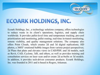 Ecoark Holdings, Inc., a technology solutions company, offers technologies
to reduce waste in its client’s operations, logistics, and supply chain
worldwide. It provides pallet-level time and temperature tracking, pre-cool
prioritization and monitoring, pallet routing, real-time in-transit monitoring,
remote visibility, and quality management solutions. The company also
offers Point Clouds, which creates 2d and 3d digital replications; HD
photos, a 360Â° rotational bubble images from various project perspectives;
2d Plans that plans and elevates views in CAD/PDF; and 3d models, such
as Revit, CAD, Cyclone, 3dS, and others, as well as provides training and
consultation services on laser scan and/or create 2d as-builts or 3d models.
In addition, it provides tech-driven consumer products. Ecoark Holdings,
Inc. was founded in 2011 and is based in Rogers, Arkansas.
 