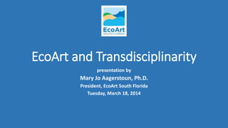 EcoArt and Transdisciplinarity
presentation by
Mary Jo Aagerstoun, Ph.D.
President, EcoArt South Florida
Tuesday, March 18, 2014
 