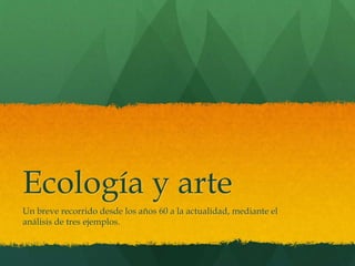 Ecología y arte
Un breve recorrido desde los años 60 a la actualidad, mediante el
análisis de tres ejemplos.
 